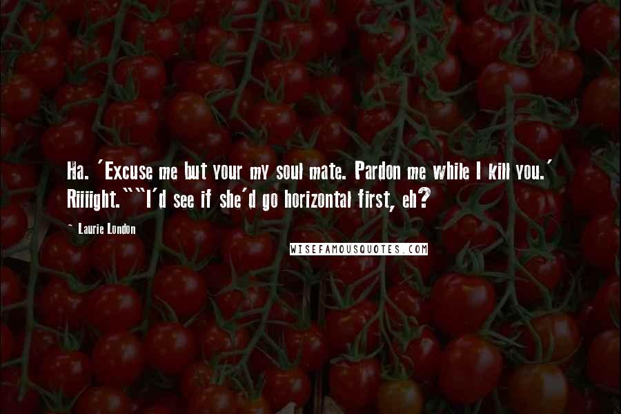Laurie London Quotes: Ha. 'Excuse me but your my soul mate. Pardon me while I kill you.' Riiiight.""I'd see if she'd go horizontal first, eh?