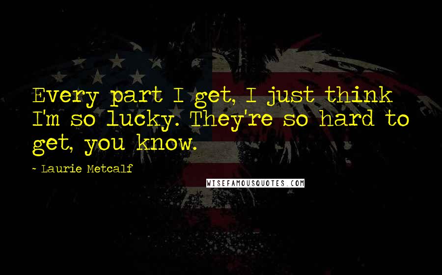 Laurie Metcalf Quotes: Every part I get, I just think I'm so lucky. They're so hard to get, you know.