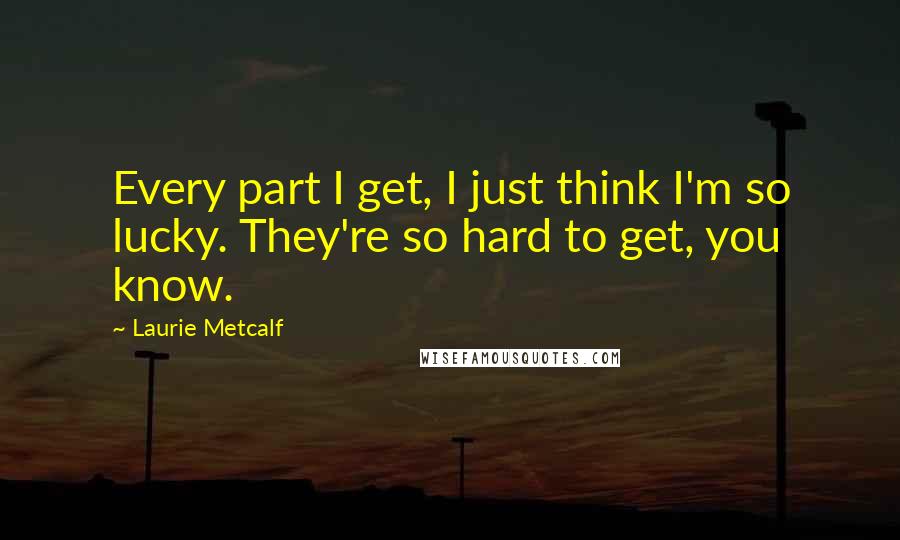 Laurie Metcalf Quotes: Every part I get, I just think I'm so lucky. They're so hard to get, you know.