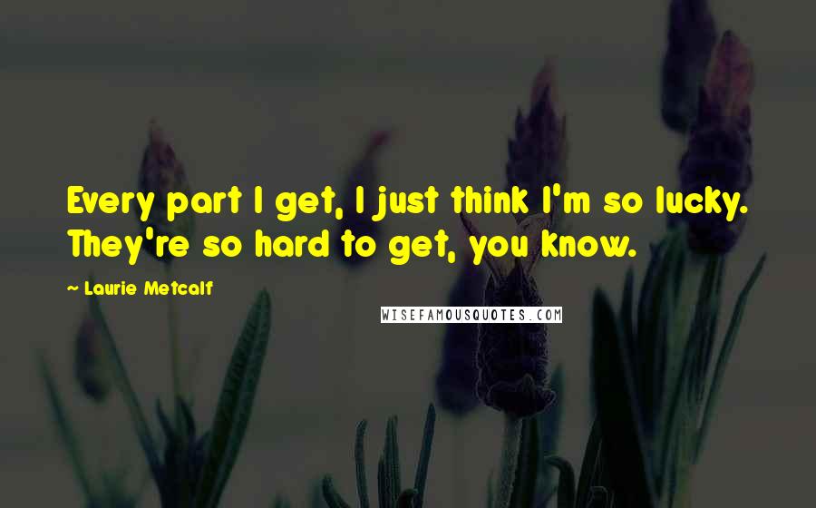 Laurie Metcalf Quotes: Every part I get, I just think I'm so lucky. They're so hard to get, you know.