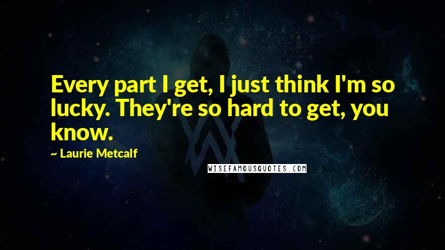 Laurie Metcalf Quotes: Every part I get, I just think I'm so lucky. They're so hard to get, you know.