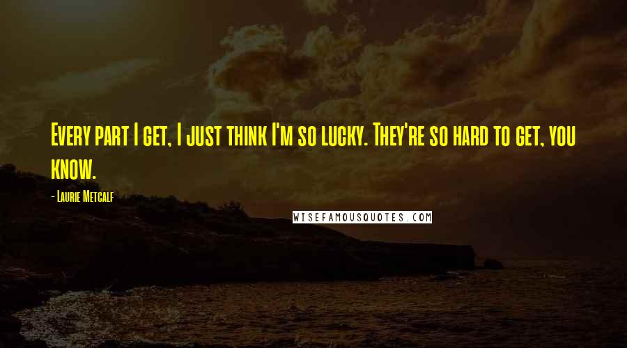 Laurie Metcalf Quotes: Every part I get, I just think I'm so lucky. They're so hard to get, you know.