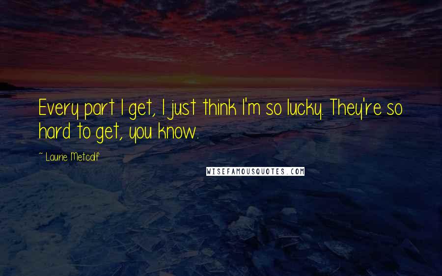 Laurie Metcalf Quotes: Every part I get, I just think I'm so lucky. They're so hard to get, you know.