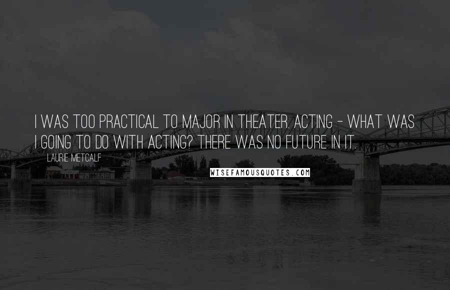 Laurie Metcalf Quotes: I was too practical to major in theater. Acting - what was I going to do with acting? There was no future in it.