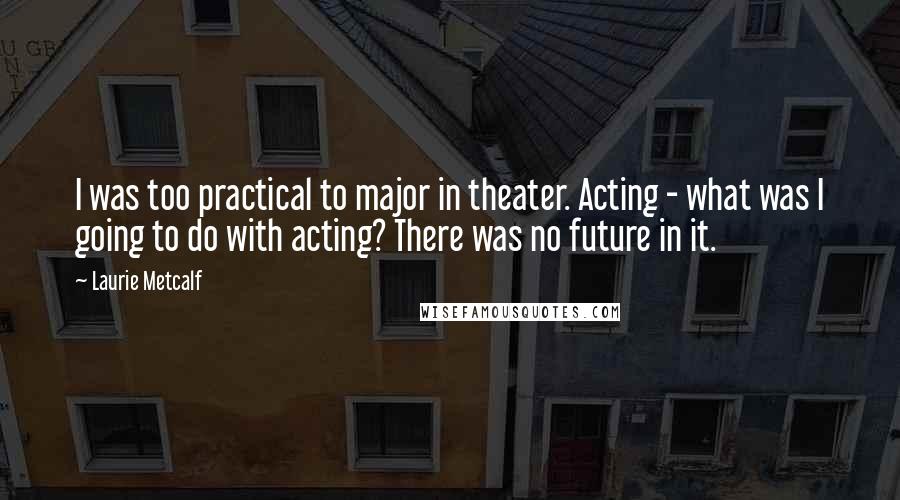 Laurie Metcalf Quotes: I was too practical to major in theater. Acting - what was I going to do with acting? There was no future in it.