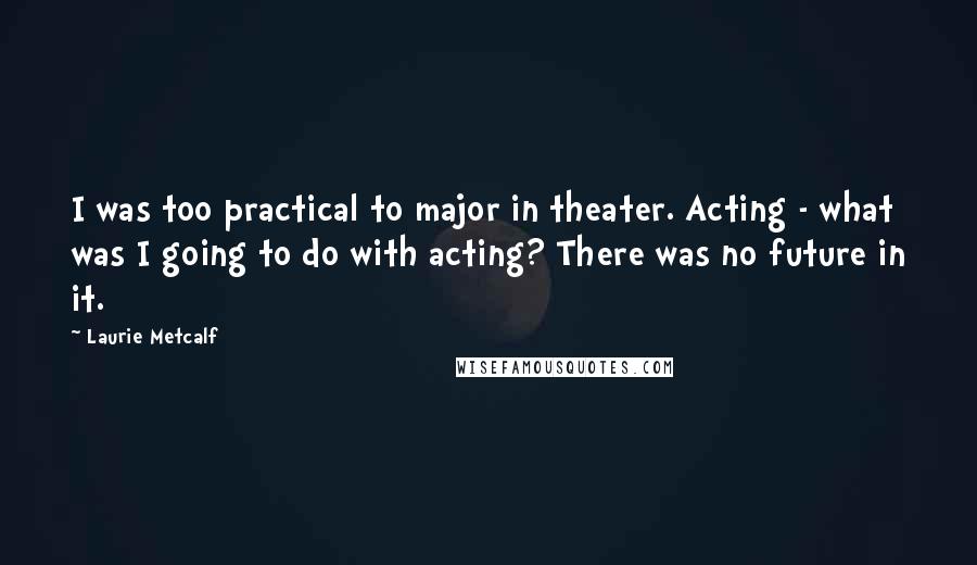 Laurie Metcalf Quotes: I was too practical to major in theater. Acting - what was I going to do with acting? There was no future in it.