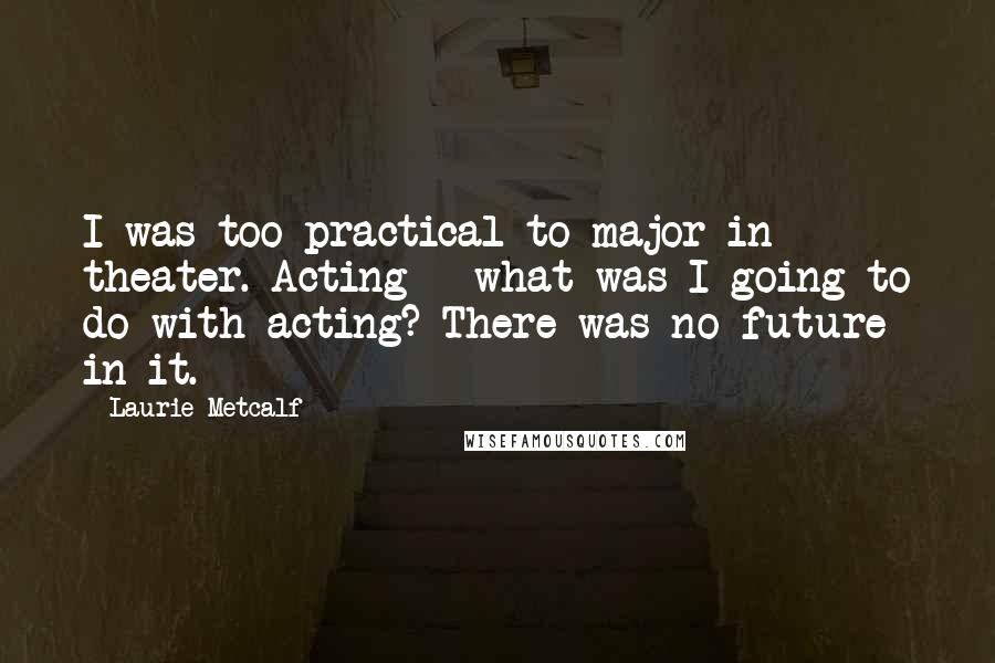 Laurie Metcalf Quotes: I was too practical to major in theater. Acting - what was I going to do with acting? There was no future in it.