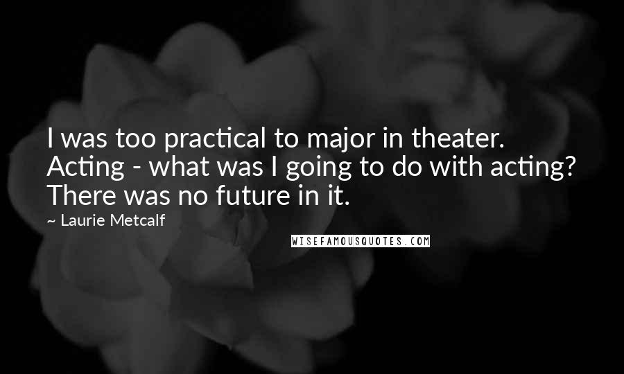 Laurie Metcalf Quotes: I was too practical to major in theater. Acting - what was I going to do with acting? There was no future in it.