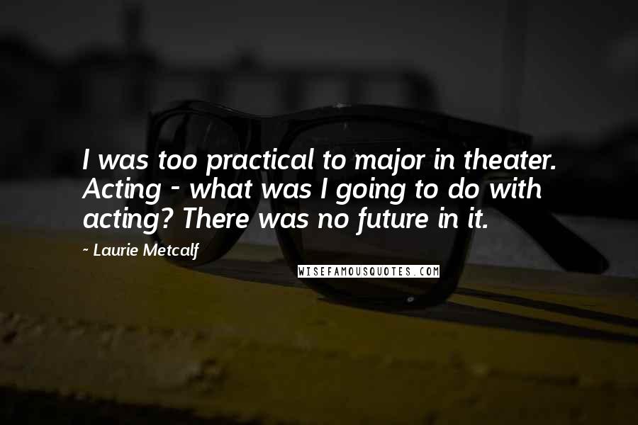 Laurie Metcalf Quotes: I was too practical to major in theater. Acting - what was I going to do with acting? There was no future in it.