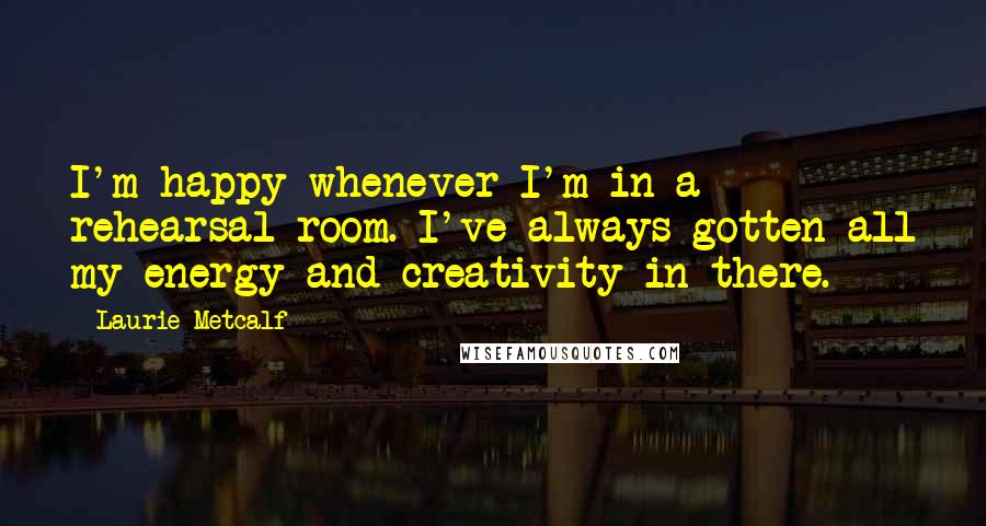 Laurie Metcalf Quotes: I'm happy whenever I'm in a rehearsal room. I've always gotten all my energy and creativity in there.