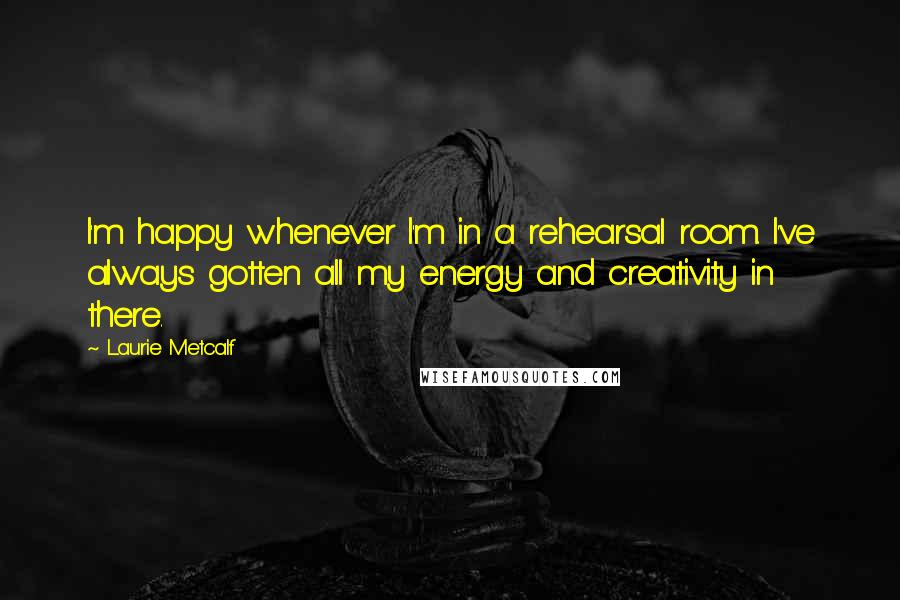 Laurie Metcalf Quotes: I'm happy whenever I'm in a rehearsal room. I've always gotten all my energy and creativity in there.