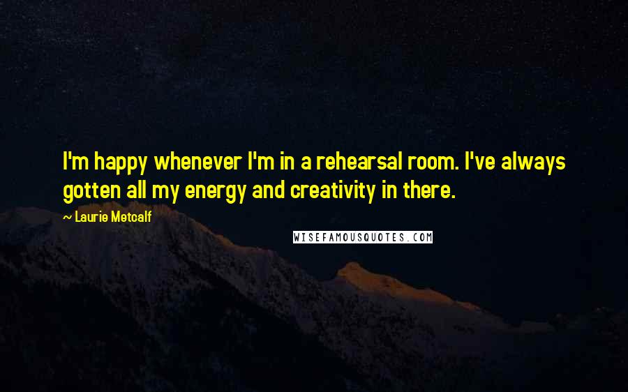 Laurie Metcalf Quotes: I'm happy whenever I'm in a rehearsal room. I've always gotten all my energy and creativity in there.