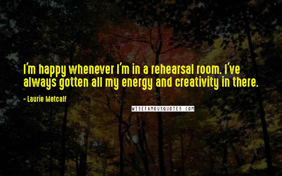 Laurie Metcalf Quotes: I'm happy whenever I'm in a rehearsal room. I've always gotten all my energy and creativity in there.