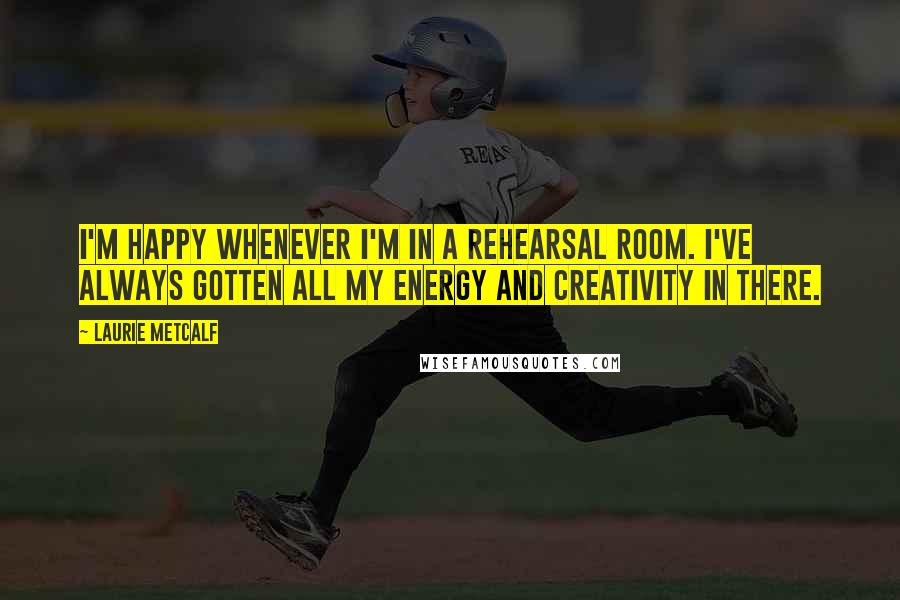 Laurie Metcalf Quotes: I'm happy whenever I'm in a rehearsal room. I've always gotten all my energy and creativity in there.