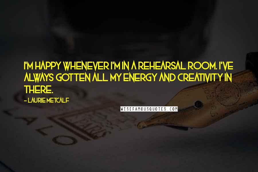 Laurie Metcalf Quotes: I'm happy whenever I'm in a rehearsal room. I've always gotten all my energy and creativity in there.