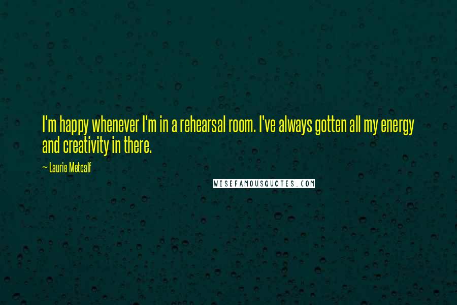 Laurie Metcalf Quotes: I'm happy whenever I'm in a rehearsal room. I've always gotten all my energy and creativity in there.