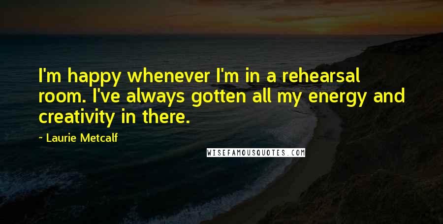 Laurie Metcalf Quotes: I'm happy whenever I'm in a rehearsal room. I've always gotten all my energy and creativity in there.