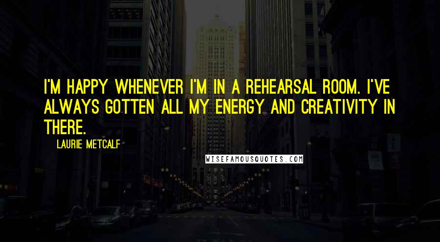 Laurie Metcalf Quotes: I'm happy whenever I'm in a rehearsal room. I've always gotten all my energy and creativity in there.