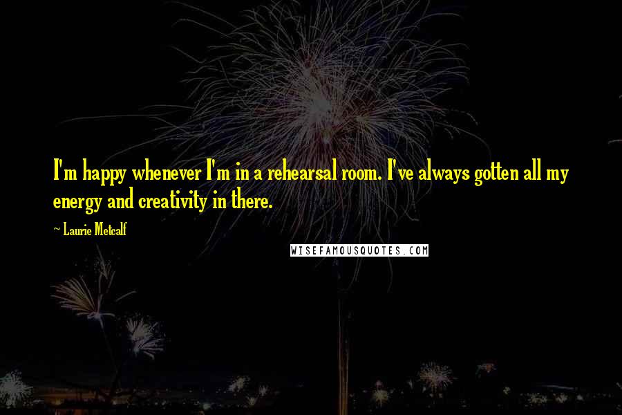 Laurie Metcalf Quotes: I'm happy whenever I'm in a rehearsal room. I've always gotten all my energy and creativity in there.