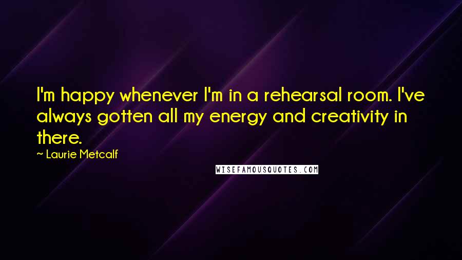 Laurie Metcalf Quotes: I'm happy whenever I'm in a rehearsal room. I've always gotten all my energy and creativity in there.