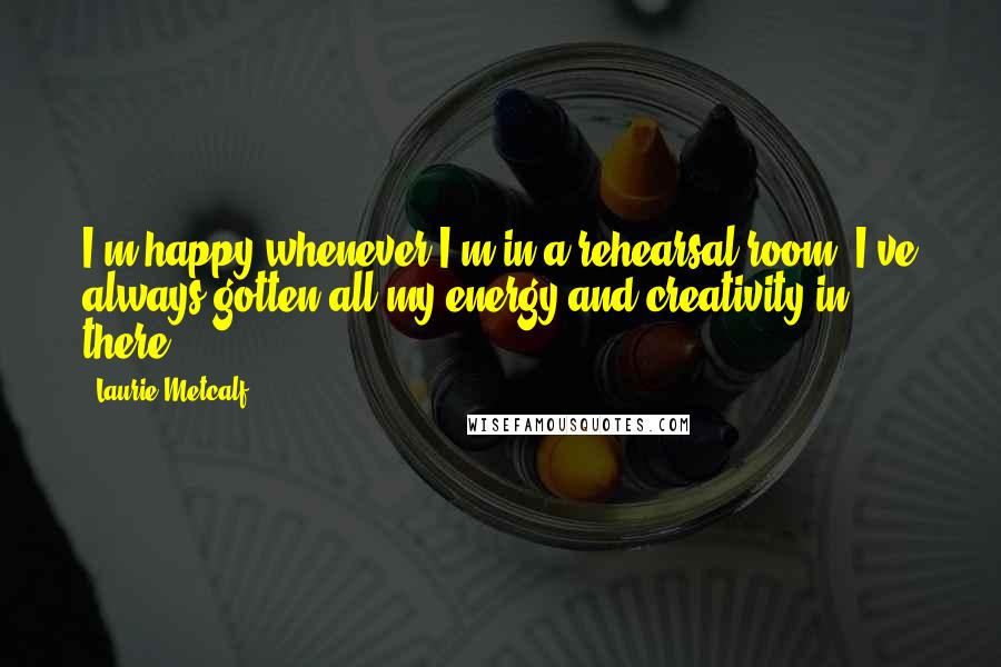 Laurie Metcalf Quotes: I'm happy whenever I'm in a rehearsal room. I've always gotten all my energy and creativity in there.