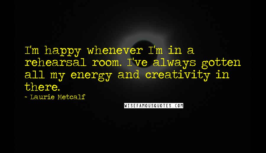 Laurie Metcalf Quotes: I'm happy whenever I'm in a rehearsal room. I've always gotten all my energy and creativity in there.