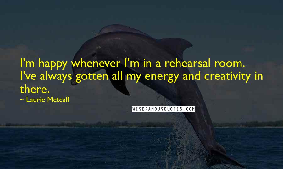 Laurie Metcalf Quotes: I'm happy whenever I'm in a rehearsal room. I've always gotten all my energy and creativity in there.