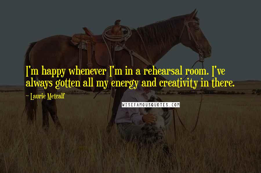 Laurie Metcalf Quotes: I'm happy whenever I'm in a rehearsal room. I've always gotten all my energy and creativity in there.