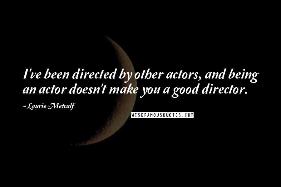 Laurie Metcalf Quotes: I've been directed by other actors, and being an actor doesn't make you a good director.