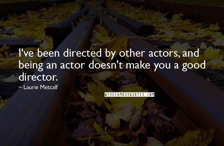 Laurie Metcalf Quotes: I've been directed by other actors, and being an actor doesn't make you a good director.