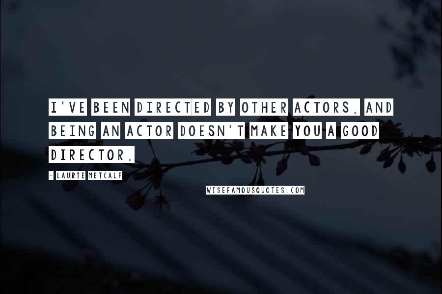 Laurie Metcalf Quotes: I've been directed by other actors, and being an actor doesn't make you a good director.