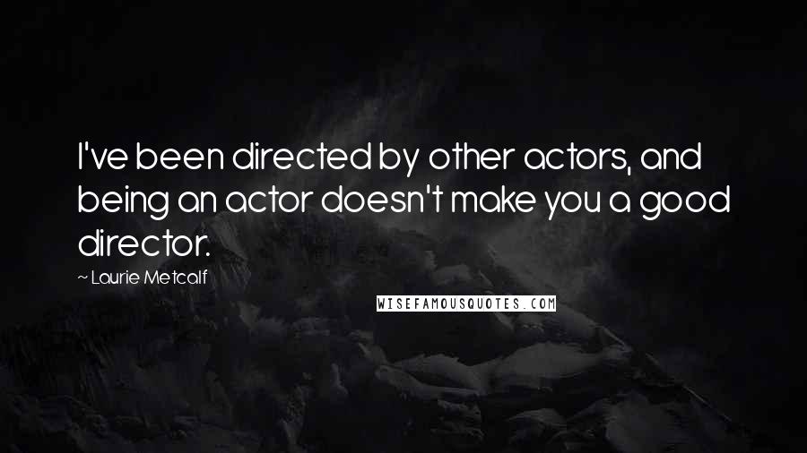 Laurie Metcalf Quotes: I've been directed by other actors, and being an actor doesn't make you a good director.