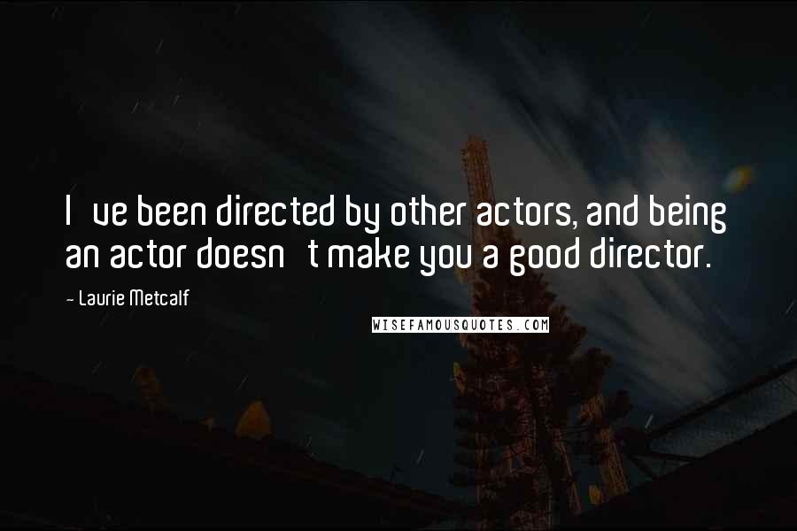 Laurie Metcalf Quotes: I've been directed by other actors, and being an actor doesn't make you a good director.