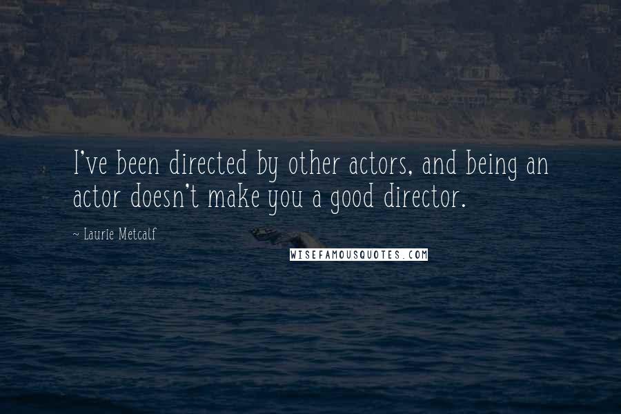 Laurie Metcalf Quotes: I've been directed by other actors, and being an actor doesn't make you a good director.