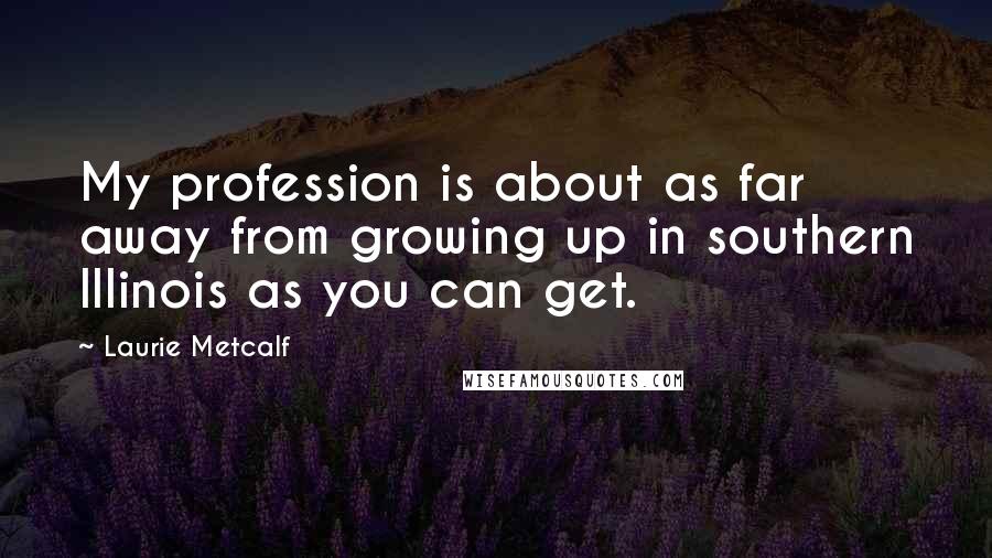 Laurie Metcalf Quotes: My profession is about as far away from growing up in southern Illinois as you can get.