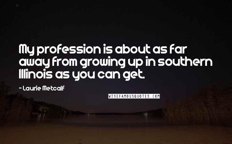 Laurie Metcalf Quotes: My profession is about as far away from growing up in southern Illinois as you can get.
