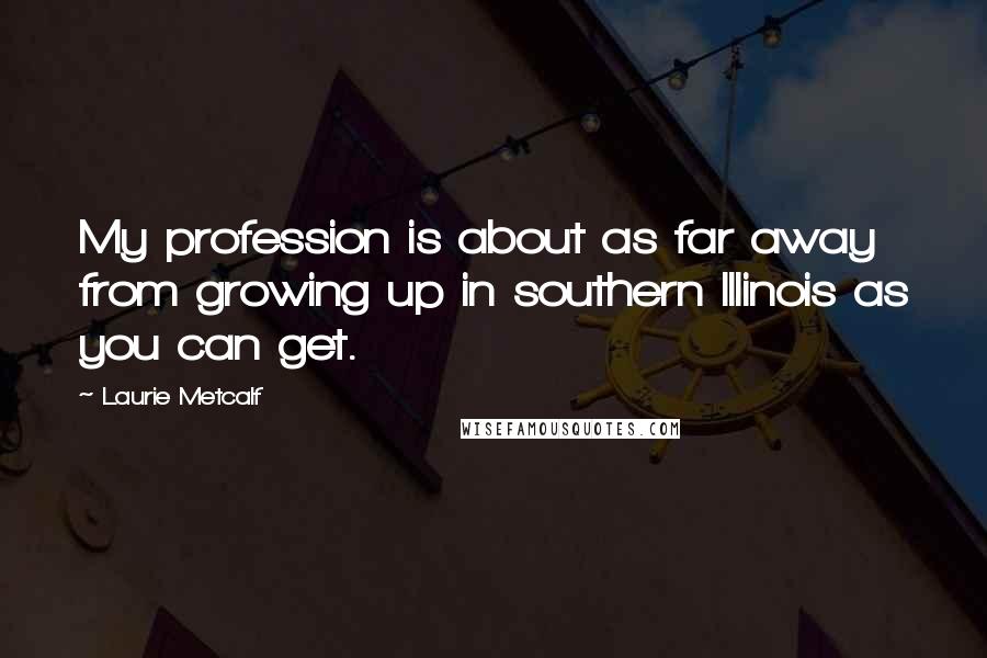 Laurie Metcalf Quotes: My profession is about as far away from growing up in southern Illinois as you can get.