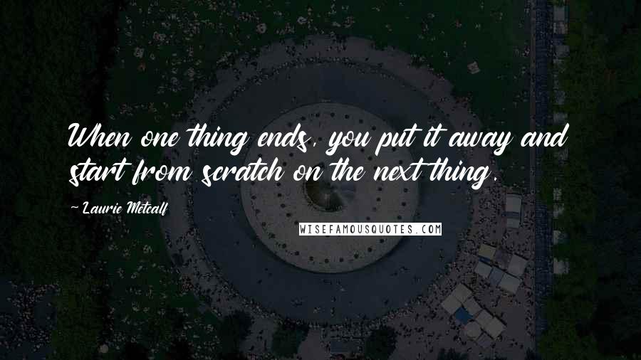 Laurie Metcalf Quotes: When one thing ends, you put it away and start from scratch on the next thing.