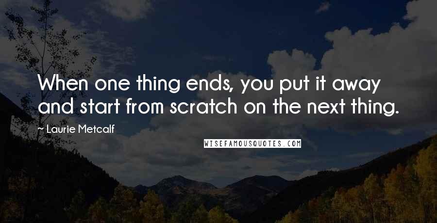 Laurie Metcalf Quotes: When one thing ends, you put it away and start from scratch on the next thing.