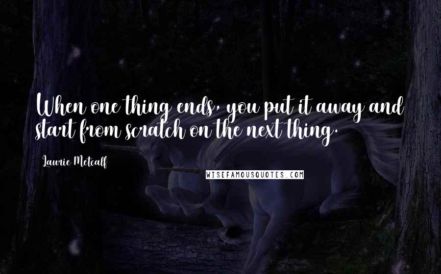 Laurie Metcalf Quotes: When one thing ends, you put it away and start from scratch on the next thing.