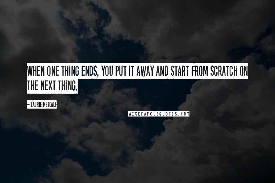 Laurie Metcalf Quotes: When one thing ends, you put it away and start from scratch on the next thing.