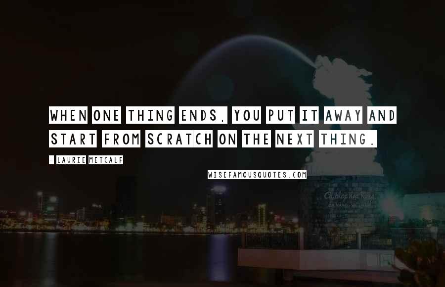 Laurie Metcalf Quotes: When one thing ends, you put it away and start from scratch on the next thing.