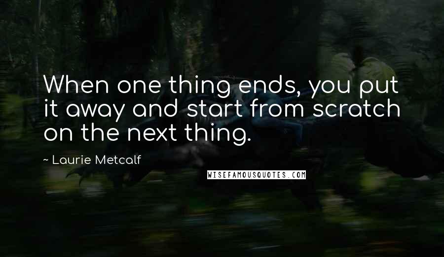 Laurie Metcalf Quotes: When one thing ends, you put it away and start from scratch on the next thing.