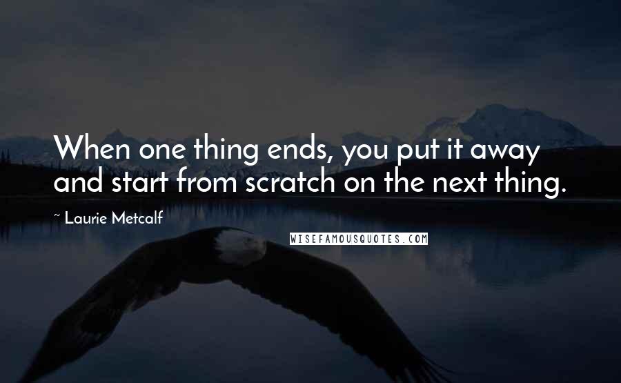 Laurie Metcalf Quotes: When one thing ends, you put it away and start from scratch on the next thing.