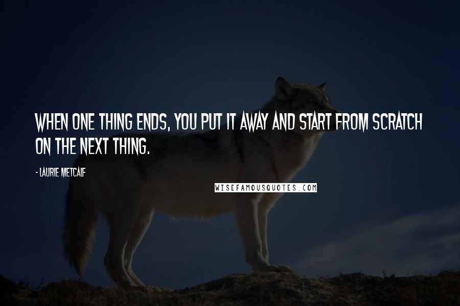 Laurie Metcalf Quotes: When one thing ends, you put it away and start from scratch on the next thing.