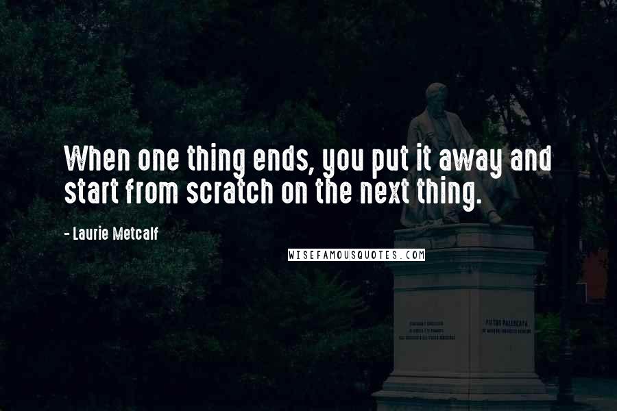 Laurie Metcalf Quotes: When one thing ends, you put it away and start from scratch on the next thing.