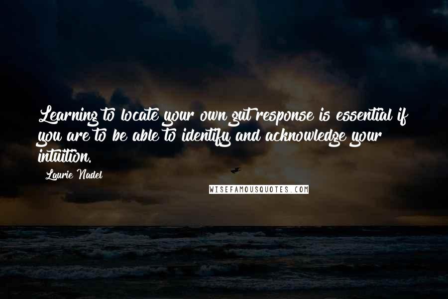 Laurie Nadel Quotes: Learning to locate your own gut response is essential if you are to be able to identify and acknowledge your intuition.