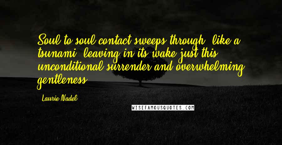 Laurie Nadel Quotes: Soul-to-soul contact sweeps through, like a tsunami, leaving in its wake just this: unconditional surrender and overwhelming gentleness.