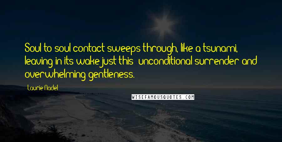 Laurie Nadel Quotes: Soul-to-soul contact sweeps through, like a tsunami, leaving in its wake just this: unconditional surrender and overwhelming gentleness.