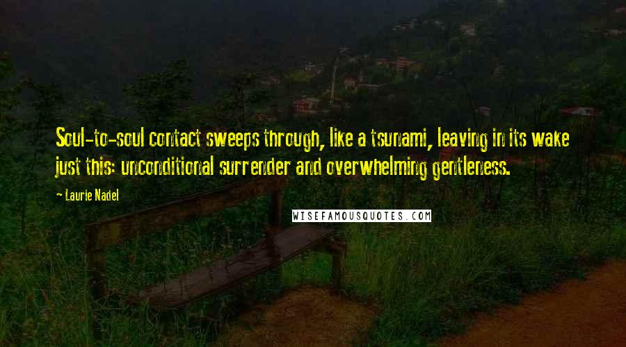 Laurie Nadel Quotes: Soul-to-soul contact sweeps through, like a tsunami, leaving in its wake just this: unconditional surrender and overwhelming gentleness.